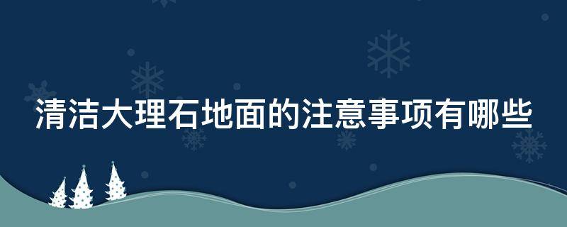 清洁大理石地面的注意事项有哪些（大理石地面日常清洁有哪些要注意的地方）