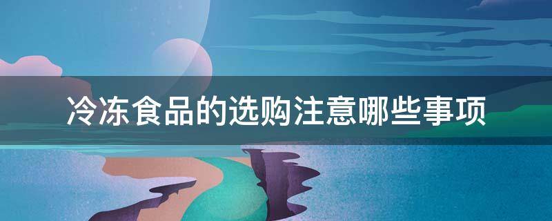 冷冻食品的选购注意哪些事项（选购冷冻食品时应该）