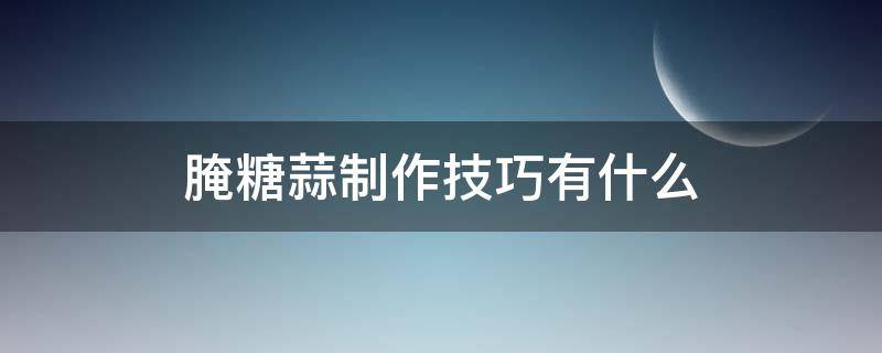 腌糖蒜制作技巧有什么（腌糖蒜的制作方法窍门）