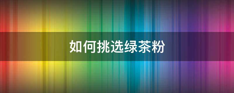 如何挑选绿茶粉 如何挑选绿茶茶叶