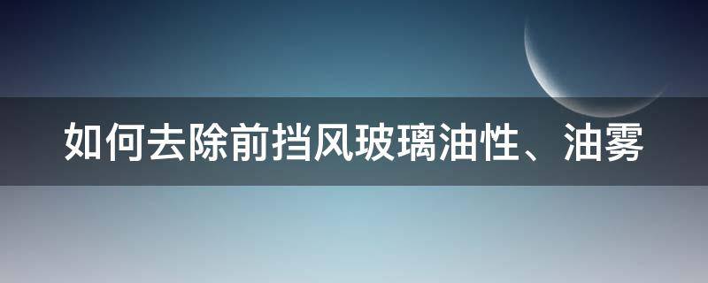如何去除前挡风玻璃油性、油雾（前挡风玻璃有油性怎么处理）