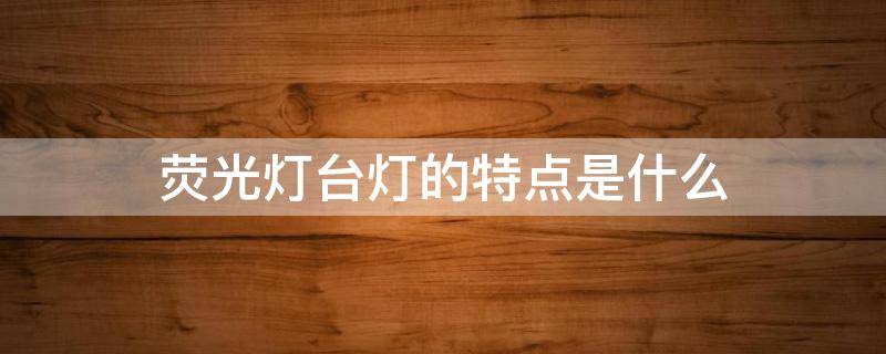 荧光灯台灯的特点是什么 荧光台灯工作原理
