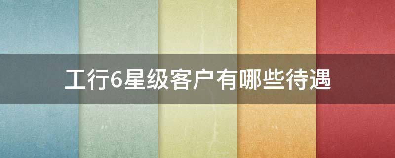 工行6星级客户有哪些待遇（工行6星级客户有什么待遇）
