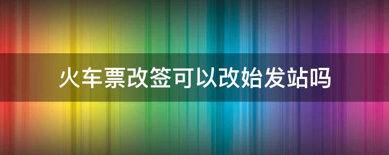 火车票改签可以改始发站吗（火车票改签可以更换始发站吗）