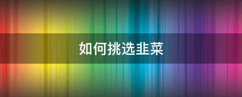 如何挑选韭菜 如何挑选韭菜是嫩韭菜