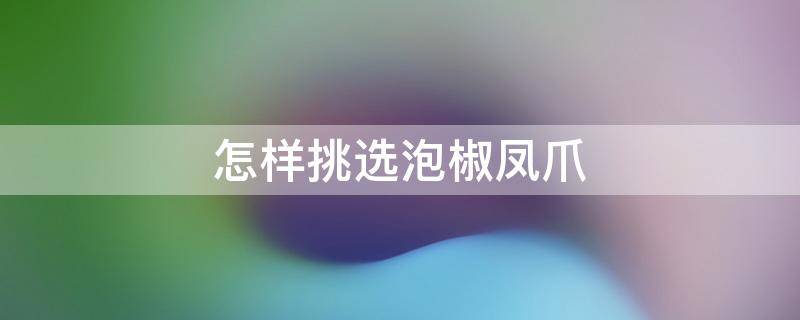 怎样挑选泡椒凤爪（怎样挑选泡椒凤爪视频）