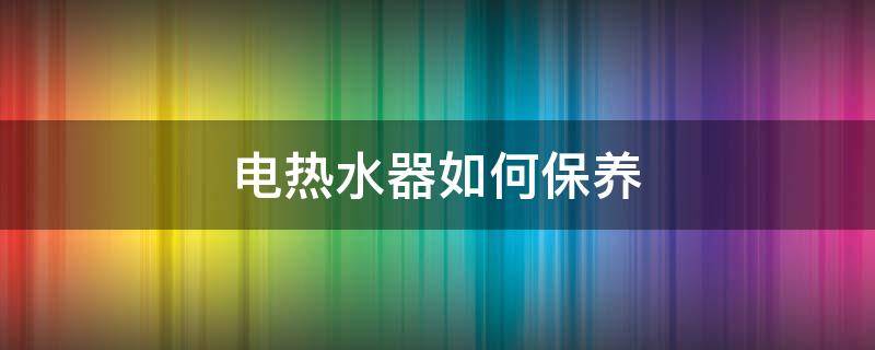 电热水器如何保养（电热水器保养清洗方法）