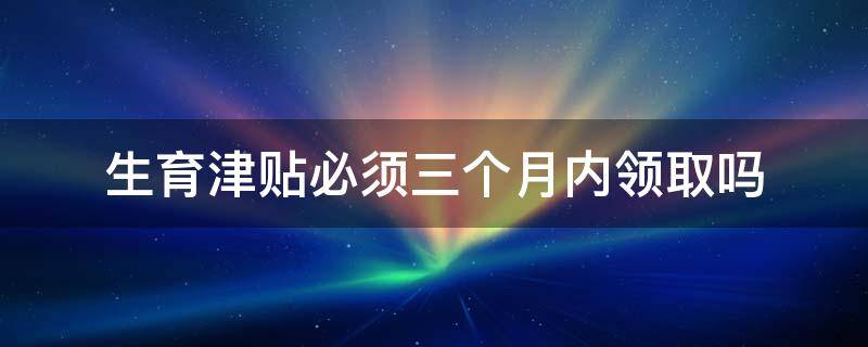 生育津贴必须三个月内领取吗（生育津贴要3个月内申请）