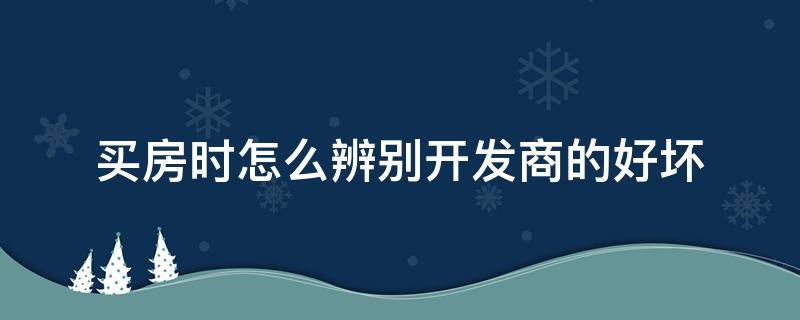 买房时怎么辨别开发商的好坏（怎么看楼盘开发商好不好）