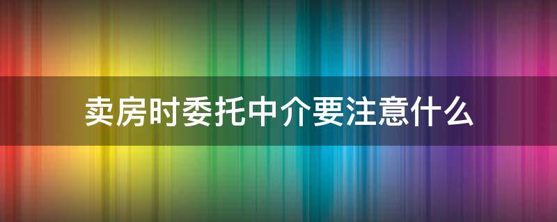 卖房时委托中介要注意什么（卖房时委托中介要注意什么事项）