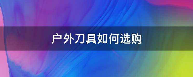 户外刀具如何选购（户外刀如何选择）