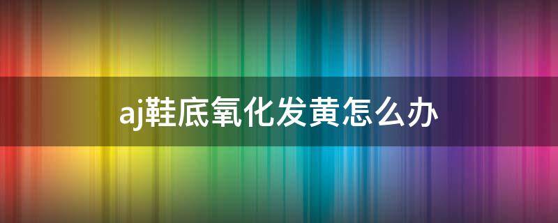 aj鞋底氧化发黄怎么办（aj鞋边发黄怎么变白最有效方法）