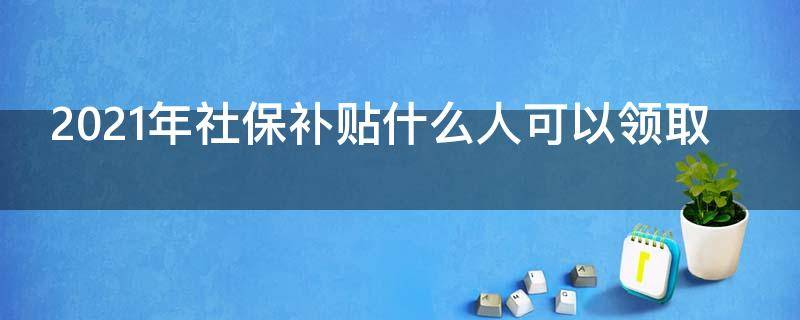 2021年社保补贴什么人可以领取 2021年,社保补助你领了吗
