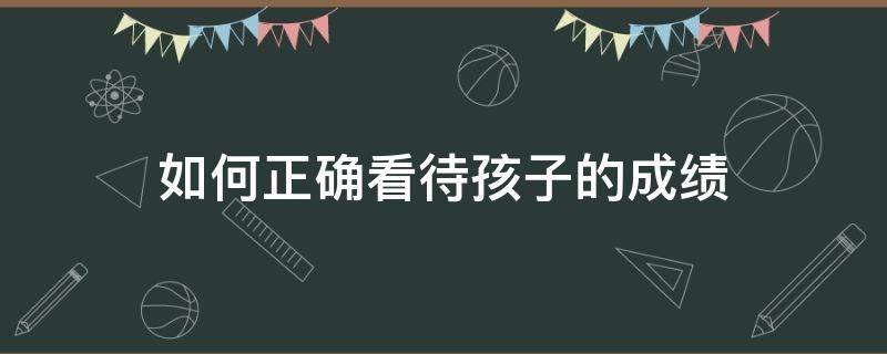 如何正确看待孩子的成绩 如何正确看待孩子的成绩心得体会