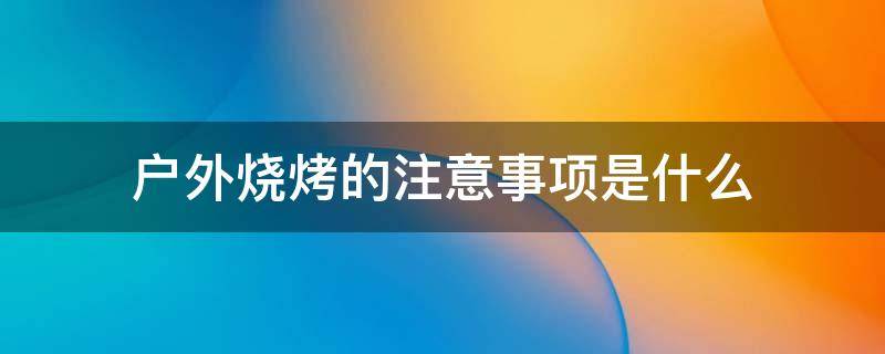 户外烧烤的注意事项是什么 户外烧烤注意哪些事项