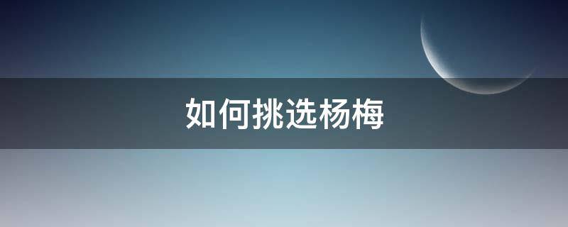 如何挑选杨梅（怎么挑选杨梅）