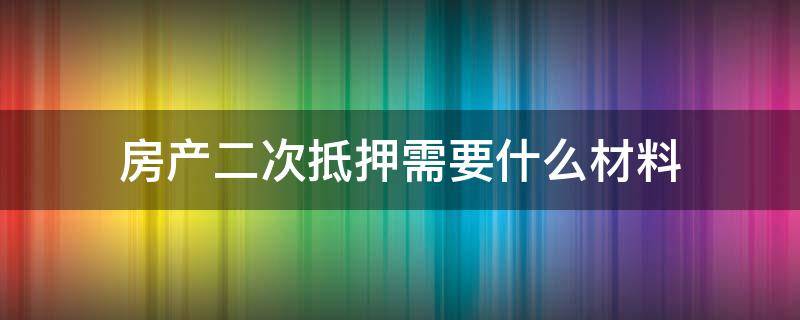 房产二次抵押需要什么材料 房产二次抵押需要什么资料