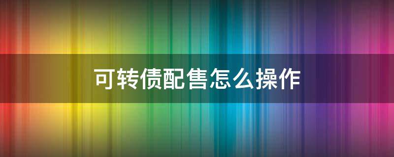 可转债配售怎么操作 可转债配售怎么操作流程
