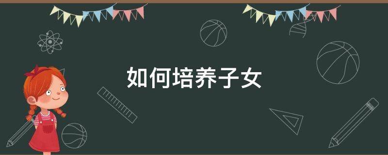 如何培养子女（如何培养子女成才议论文）