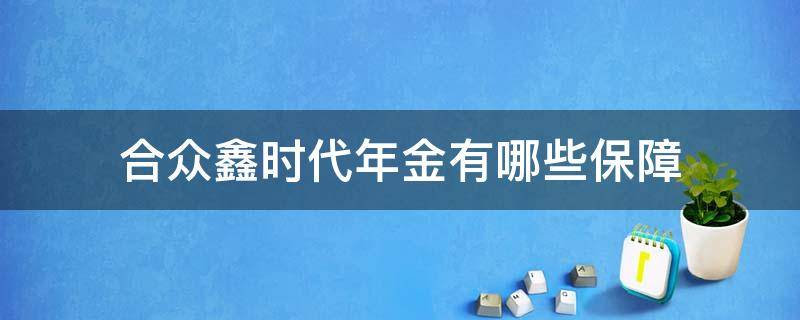合众鑫时代年金有哪些保障（合众人寿鑫时代年金保险怎么样）