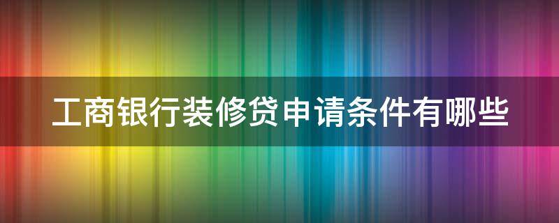 工商银行装修贷申请条件有哪些 工商银行装修贷款申请需要什么条件