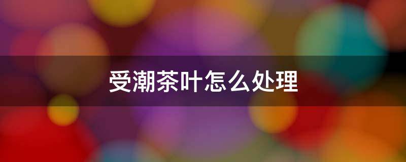受潮茶叶怎么处理 受潮的茶叶如何处理?