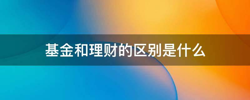 基金和理财的区别是什么（基金与理财的区别）