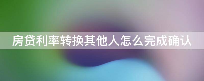 房贷利率转换其他人怎么完成确认（房贷利率转换其他人怎么完成确认业务）