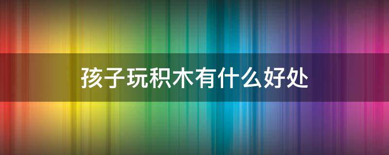孩子玩积木有什么好处 小孩子玩积木的重要性