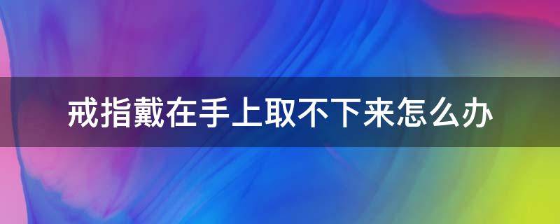 戒指戴在手上取不下来怎么办（戒指戴在手上取不下来了怎么办）