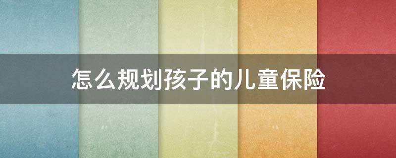 怎么规划孩子的儿童保险 怎么规划孩子的儿童保险问题