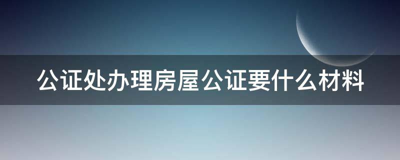 公证处办理房屋公证要什么材料 公证处办理房屋公证要什么材料和手续