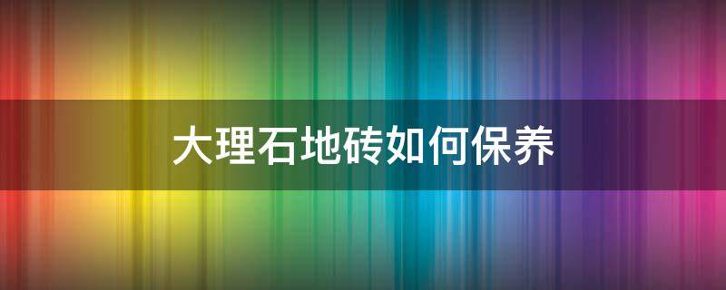 大理石地砖如何保养（大理石地砖如何保养和清洗）