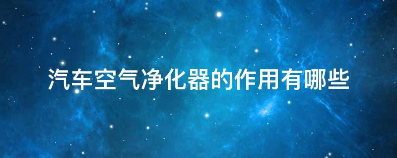 汽车空气净化器的作用有哪些 汽车空气净化器的作用有哪些原理