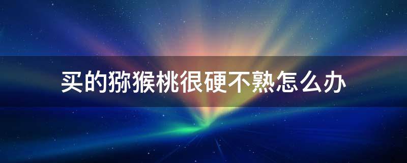 买的猕猴桃很硬不熟怎么办（猕猴桃怎么催熟最快4个方法）