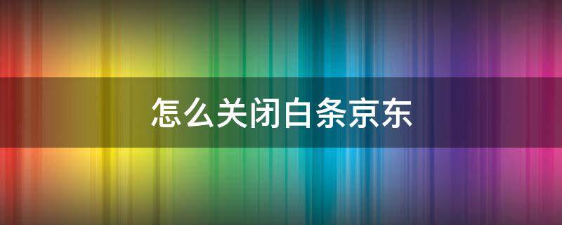 怎么关闭白条京东 怎么关闭白条京东金融