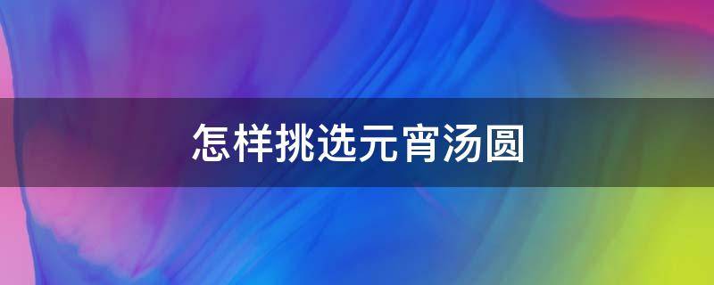 怎样挑选元宵汤圆 怎样挑选元宵汤圆好吃