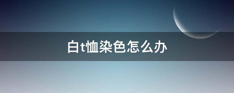 白t恤染色怎么办（白t恤染色怎么办小妙招）