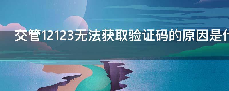 交管12123无法获取验证码的原因是什么（交管12123无法收到验证短信）