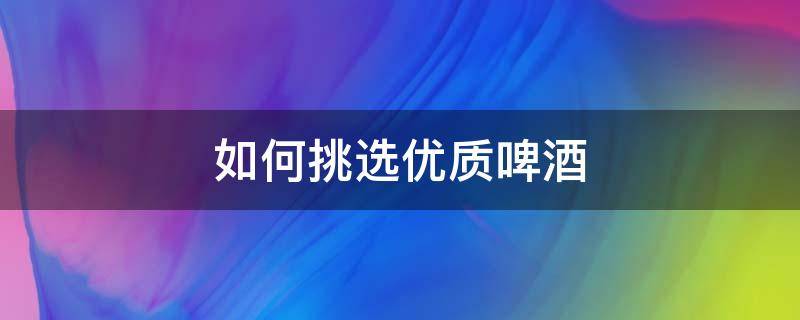 如何挑选优质啤酒（怎样挑选优质啤酒）