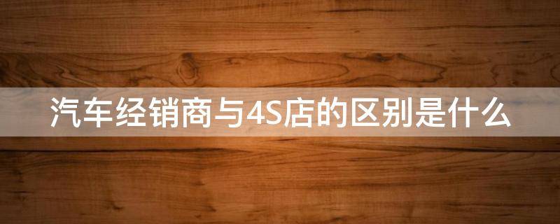 汽车经销商与4S店的区别是什么（汽车经销商和4s）