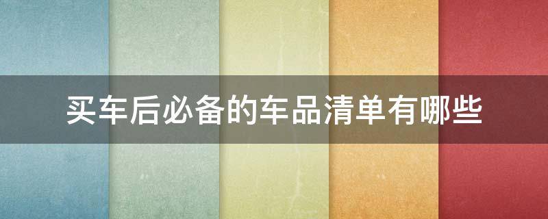 买车后必备的车品清单有哪些（买车后必备的东西）