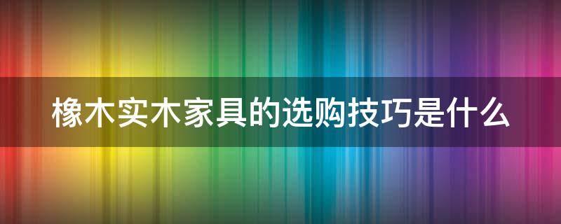 橡木实木家具的选购技巧是什么 橡木实木家具的选购技巧是什么意思