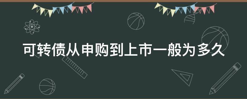 可转债从申购到上市一般为多久（可转债从申购到上市一般为多久可以卖）