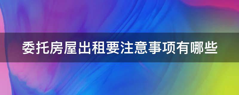 委托房屋出租要注意事项有哪些 房屋委托出租要注意哪些问题