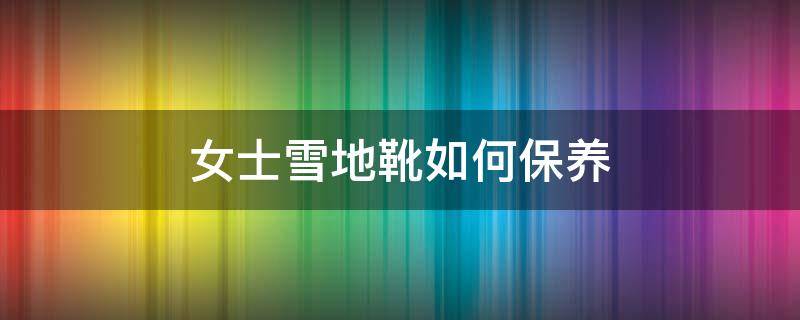 女士雪地靴如何保养（女士雪地靴如何保养视频）