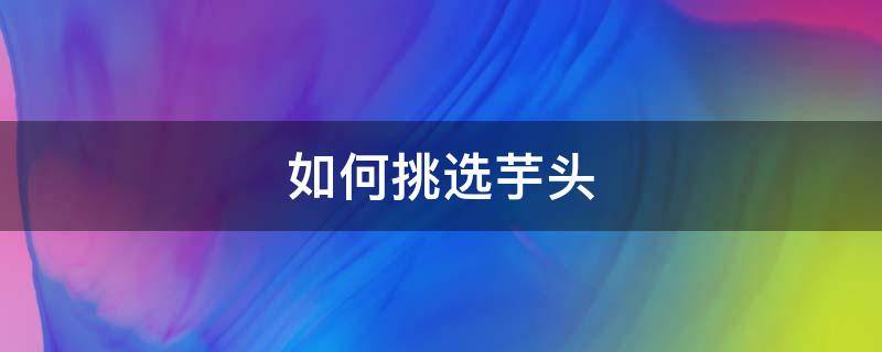 如何挑选芋头（芋头有几种）