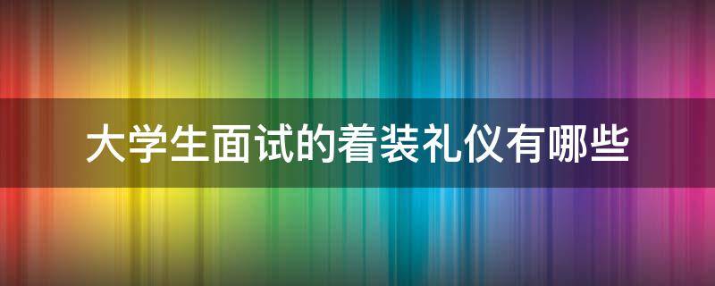 大学生面试的着装礼仪有哪些（大学生面试的着装礼仪有哪些内容）