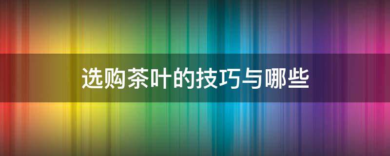 选购茶叶的技巧与哪些 选购茶叶的技巧与哪些有关