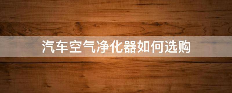 汽车空气净化器如何选购（汽车空气净化器如何选购好）